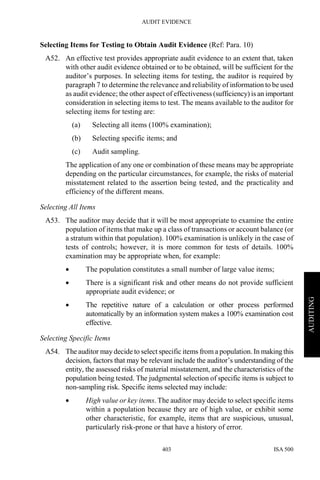 AUDIT EVIDENCE
ISA 500403
AUDITING
Selecting Items for Testing to Obtain Audit Evidence (Ref: Para. 10)
A52. An effective test provides appropriate audit evidence to an extent that, taken
with other audit evidence obtained or to be obtained, will be sufficient for the
auditor’s purposes. In selecting items for testing, the auditor is required by
paragraph 7 to determine the relevance and reliability of information to be used
as audit evidence; the other aspect of effectiveness (sufficiency) is an important
consideration in selecting items to test. The means available to the auditor for
selecting items for testing are:
(a) Selecting all items (100% examination);
(b) Selecting specific items; and
(c) Audit sampling.
The application of any one or combination of these means may be appropriate
depending on the particular circumstances, for example, the risks of material
misstatement related to the assertion being tested, and the practicality and
efficiency of the different means.
Selecting All Items
A53. The auditor may decide that it will be most appropriate to examine the entire
population of items that make up a class of transactions or account balance (or
a stratum within that population). 100% examination is unlikely in the case of
tests of controls; however, it is more common for tests of details. 100%
examination may be appropriate when, for example:
• The population constitutes a small number of large value items;
• There is a significant risk and other means do not provide sufficient
appropriate audit evidence; or
• The repetitive nature of a calculation or other process performed
automatically by an information system makes a 100% examination cost
effective.
Selecting Specific Items
A54. The auditor may decide to select specific items from a population. In making this
decision, factors that may be relevant include the auditor’s understanding of the
entity, the assessed risks of material misstatement, and the characteristics of the
population being tested. The judgmental selection of specific items is subject to
non-sampling risk. Specific items selected may include:
• High value or key items. The auditor may decide to select specific items
within a population because they are of high value, or exhibit some
other characteristic, for example, items that are suspicious, unusual,
particularly risk-prone or that have a history of error.
 