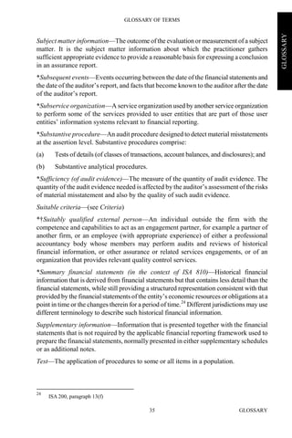 GLOSSARY OF TERMS
GLOSSARY35
GLOSSARY
Subject matter information—The outcome of the evaluation or measurement of a subject
matter. It is the subject matter information about which the practitioner gathers
sufficient appropriate evidence to provide a reasonable basis for expressing a conclusion
in an assurance report.
*Subsequent events—Events occurring between the date of the financial statements and
the date of the auditor’s report, and facts that become known to the auditor after the date
of the auditor’s report.
*Subservice organization—A service organization used by another service organization
to perform some of the services provided to user entities that are part of those user
entities’ information systems relevant to financial reporting.
*Substantive procedure—An audit procedure designed to detect material misstatements
at the assertion level. Substantive procedures comprise:
(a) Tests of details (of classes of transactions, account balances, and disclosures); and
(b) Substantive analytical procedures.
*Sufficiency (of audit evidence)—The measure of the quantity of audit evidence. The
quantity of the audit evidence needed is affected by the auditor’s assessment of the risks
of material misstatement and also by the quality of such audit evidence.
Suitable criteria—(see Criteria)
*†Suitably qualified external person—An individual outside the firm with the
competence and capabilities to act as an engagement partner, for example a partner of
another firm, or an employee (with appropriate experience) of either a professional
accountancy body whose members may perform audits and reviews of historical
financial information, or other assurance or related services engagements, or of an
organization that provides relevant quality control services.
*Summary financial statements (in the context of ISA 810)—Historical financial
information that is derived from financial statements but that contains less detail than the
financial statements, while still providing a structured representation consistent with that
provided by the financial statements of the entity’s economic resources or obligations at a
point in time or the changes therein for a period of time.24
Different jurisdictions may use
different terminology to describe such historical financial information.
Supplementary information—Information that is presented together with the financial
statements that is not required by the applicable financial reporting framework used to
prepare the financial statements, normally presented in either supplementary schedules
or as additional notes.
Test—The application of procedures to some or all items in a population.
24
ISA 200, paragraph 13(f)
 