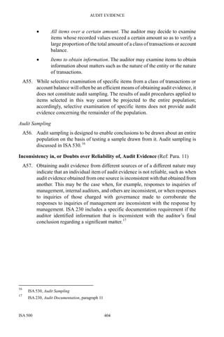 AUDIT EVIDENCE
ISA 500 404
• All items over a certain amount. The auditor may decide to examine
items whose recorded values exceed a certain amount so as to verify a
large proportion of the total amount of a class of transactions or account
balance.
• Items to obtain information. The auditor may examine items to obtain
information about matters such as the nature of the entity or the nature
of transactions.
A55. While selective examination of specific items from a class of transactions or
account balance will often be an efficient means of obtaining audit evidence, it
does not constitute audit sampling. The results of audit procedures applied to
items selected in this way cannot be projected to the entire population;
accordingly, selective examination of specific items does not provide audit
evidence concerning the remainder of the population.
Audit Sampling
A56. Audit sampling is designed to enable conclusions to be drawn about an entire
population on the basis of testing a sample drawn from it. Audit sampling is
discussed in ISA 530.16
Inconsistency in, or Doubts over Reliability of, Audit Evidence (Ref: Para. 11)
A57. Obtaining audit evidence from different sources or of a different nature may
indicate that an individual item of audit evidence is not reliable, such as when
audit evidence obtained from one source is inconsistent with that obtained from
another. This may be the case when, for example, responses to inquiries of
management, internal auditors, and others are inconsistent, or when responses
to inquiries of those charged with governance made to corroborate the
responses to inquiries of management are inconsistent with the response by
management. ISA 230 includes a specific documentation requirement if the
auditor identified information that is inconsistent with the auditor’s final
conclusion regarding a significant matter.17
16
ISA 530, Audit Sampling
17
ISA 230, Audit Documentation, paragraph 11
 