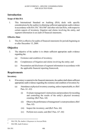 AUDIT EVIDENCE—SPECIFIC CONSIDERATIONS
FOR SELECTED ITEMS
ISA 501 406
Introduction
Scope of this ISA
1. This International Standard on Auditing (ISA) deals with specific
considerations by the auditor in obtaining sufficient appropriate audit evidence
in accordance with ISA330,1
ISA5002
and other relevant ISAs, with respect to
certain aspects of inventory, litigation and claims involving the entity, and
segment information in an audit of financial statements.
Effective Date
2. This ISAis effective for audits of financial statements for periods beginning on
or after December 15, 2009.
Objective
3. The objective of the auditor is to obtain sufficient appropriate audit evidence
regarding the:
(a) Existence and condition of inventory;
(b) Completeness of litigation and claims involving the entity; and
(c) Presentation and disclosure of segment information in accordance with
the applicable financial reporting framework.
Requirements
Inventory
4. Ifinventory is material to the financial statements,theauditorshallobtainsufficient
appropriate audit evidence regarding the existence and condition of inventory by:
(a) Attendance at physical inventory counting, unless impracticable,to:(Ref:
Para. A1–A3)
(i) Evaluate management’s instructions and procedures forrecording
and controlling the results of the entity’s physical inventory
counting; (Ref: Para. A4)
(ii) Observe the performance ofmanagement’scountprocedures;(Ref:
Para. A5)
(iii) Inspect the inventory; and (Ref: Para. A6)
(iv) Perform test counts; and (Ref: Para. A7–A8)
1
ISA 330, The Auditor’s Responses to Assessed Risks
2
ISA 500, Audit Evidence
 