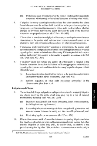 AUDIT EVIDENCE—SPECIFIC CONSIDERATIONS
FOR SELECTED ITEMS
ISA 501407
AUDITING
(b) Performing audit procedures over the entity’s final inventory records to
determine whether they accurately reflect actual inventory count results.
5. If physical inventory counting is conducted at a date other than the date of the
financial statements, the auditor shall, in addition to the procedures required by
paragraph 4, perform audit procedures to obtain audit evidence about whether
changes in inventory between the count date and the date of the financial
statements are properly recorded. (Ref: Para. A9–A11)
6. If the auditor is unable to attend physical inventory counting due to unforeseen
circumstances, the auditor shall make or observe some physical counts on an
alternative date, and perform audit procedures on intervening transactions.
7. If attendance at physical inventory counting is impracticable, the auditor shall
performalternative audit procedures to obtain sufficientappropriateauditevidence
regarding the existence and condition of inventory. If it is not possible to do so, the
auditor shall modify the opinion in the auditor’s report in accordance with ISA
705.3
(Ref: Para. A12–A14)
8. If inventory under the custody and control of a third party is material to the
financial statements, the auditor shall obtain sufficient appropriate audit evidence
regarding the existence and condition of that inventory by performing one or both
of the following:
(a) Request confirmation fromthethird party as to the quantities and condition
of inventory held on behalf of the entity. (Ref: Para. A15)
(b) Perform inspection or other audit procedures appropriate in the
circumstances. (Ref: Para. A16)
Litigation and Claims
9. Theauditor shalldesignand performauditprocedures inordertoidentifylitigation
and claims involving the entity which may give rise to a risk of material
misstatement, including: (Ref: Para. A17–A19)
(a) Inquiry of management and, where applicable, others within the entity,
including in-house legal counsel;
(b) Reviewing minutes of meetings of those charged with governance and
correspondence between the entity and its external legal counsel; and
(c) Reviewing legal expense accounts. (Ref: Para. A20)
10. Ifthe auditor assesses ariskof material misstatementregarding litigationorclaims
that have been identified, or when audit procedures performed indicate that other
material litigation or claims may exist, the auditor shall, in addition to the
procedures required by other ISAs, seek direct communication with the entity’s
3
ISA 705, Modifications to the Opinion in the Independent Auditor’s Report
 