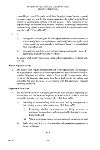 AUDIT EVIDENCE—SPECIFIC CONSIDERATIONS
FOR SELECTED ITEMS
ISA 501 408
external legal counsel.The auditor shall do so through a letter of inquiry, prepared
by management and sent by the auditor, requesting the entity’s external legal
counsel to communicate directly with the auditor. If law, regulation or the
respective legal professionalbodyprohibits the entity’sexternallegalcounselfrom
communicatingdirectly with the auditor,theauditor shallperformalternativeaudit
procedures. (Ref: Para. A21–A25)
11. If:
(a) management refuses to give the auditor permissiontocommunicateormeet
with theentity’s external legal counsel,or the entity’sexternallegalcounsel
refuses to respond appropriately to the letter of inquiry, or is prohibited
from responding; and
(b) the auditor is unable to obtain sufficient appropriate audit evidence by
performing alternative audit procedures,
the auditor shall modify the opinion in the auditor’s report in accordance with
ISA 705.
Written Representations
12. The auditor shall request management and, where appropriate, those charged
with governance to provide written representations that all known actual or
possible litigation and claims whose effects should be considered when
preparing the financial statements have been disclosed to the auditor and
accounted for and disclosed in accordance with the applicable financial
reporting framework.
Segment Information
13. The auditor shall obtain sufficient appropriate audit evidence regarding the
presentation and disclosure of segment information in accordance with the
applicable financial reporting framework by: (Ref: Para. A26)
(a) Obtaining an understanding of the methods used by management in
determining segment information, and: (Ref: Para. A27)
(i) Evaluating whether such methods are likely to result in
disclosure in accordance with the applicable financial reporting
framework; and
(ii) Where appropriate, testing the application of such methods; and
(b) Performing analytical procedures or other auditproceduresappropriatein
the circumstances.
***
 