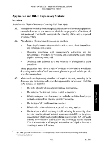 AUDIT EVIDENCE—SPECIFIC CONSIDERATIONS
FOR SELECTED ITEMS
ISA 501409
AUDITING
Application and Other Explanatory Material
Inventory
Attendance at Physical Inventory Counting (Ref: Para. 4(a))
A1. Management ordinarilyestablishesproceduresunderwhichinventoryisphysically
counted at least once a year to serve as a basis for the preparation of the financial
statements and, if applicable, to ascertain the reliability of the entity’s perpetual
inventory system.
A2. Attendance at physical inventory counting involves:
• Inspecting the inventoryto ascertainits existenceandevaluateitscondition,
and performing test counts;
• Observing compliance with management’s instructions and the
performance of procedures for recording and controlling the results of the
physical inventory count; and
• Obtaining audit evidence as to the reliability of management’s count
procedures.
These procedures may serve as test of controls or substantive procedures
depending on the auditor’s risk assessment, planned approach and the specific
procedures carried out.
A3. Matters relevant in planning attendance at physical inventory counting (or in
designing and performing audit procedures pursuant to paragraphs 4–8 of this
ISA) include, for example:
• The risks of material misstatement related to inventory.
• The nature of the internal control related to inventory.
• Whether adequate procedures are expected to be established and proper
instructions issued for physical inventory counting.
• The timing of physical inventory counting.
• Whether the entity maintains a perpetual inventory system.
• The locations at which inventory is held, including the materiality of the
inventory and the risks of material misstatement at different locations,
in deciding at which locations attendance is appropriate. ISA 6004
deals
with the involvement of other auditors and accordingly may be relevant
if such involvement is with regard to attendance of physical inventory
counting at a remote location.
4
ISA 600, Special Considerations—Audits of Group Financial Statements (Including the Work of
Component Auditors)
 