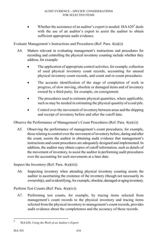 AUDIT EVIDENCE—SPECIFIC CONSIDERATIONS
FOR SELECTED ITEMS
ISA 501 410
• Whether the assistance of an auditor’s expert is needed. ISA 6205
deals
with the use of an auditor’s expert to assist the auditor to obtain
sufficient appropriate audit evidence.
Evaluate Management’s Instructions and Procedures (Ref: Para. 4(a)(i))
A4. Matters relevant in evaluating management’s instructions and procedures for
recording and controlling the physical inventory counting include whether they
address, for example:
• The application of appropriate control activities, for example, collection
of used physical inventory count records, accounting for unused
physical inventory count records, and count and re-count procedures.
• The accurate identification of the stage of completion of work in
progress, of slow moving, obsolete or damaged items and of inventory
owned by a third party, for example, on consignment.
• The procedures used to estimate physical quantities, where applicable,
such as may be needed in estimating the physical quantity of a coal pile.
• Control over the movement of inventory between areas and the shipping
and receipt of inventory before and after the cutoff date.
Observe the Performance of Management’s Count Procedures (Ref: Para. 4(a)(ii))
A5. Observing the performance of management’s count procedures, for example,
those relating to control over the movement of inventory before,duringand after
the count, assists the auditor in obtaining audit evidence that management’s
instructions and count procedures are adequately designed and implemented. In
addition, the auditor may obtain copies of cutoff information, such as details of
the movement of inventory, to assist the auditor in performing audit procedures
over the accounting for such movements at a later date.
Inspect the Inventory (Ref: Para. 4(a)(iii))
A6. Inspecting inventory when attending physical inventory counting assists the
auditor in ascertaining the existence of the inventory (though not necessarily its
ownership), and in identifying, forexample, obsolete,damagedoraginginventory.
Perform Test Counts (Ref: Para. 4(a)(iv))
A7. Performing test counts, for example, by tracing items selected from
management’s count records to the physical inventory and tracing items
selected from the physical inventory to management’s count records, provides
audit evidence about the completeness and the accuracy of those records.
5
ISA 620, Using the Work of an Auditor’s Expert
 