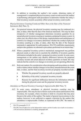 AUDIT EVIDENCE—SPECIFIC CONSIDERATIONS
FOR SELECTED ITEMS
ISA 501411
AUDITING
A8. In addition to recording the auditor’s test counts, obtaining copies of
management’s completed physical inventory count records assists the auditor
in performing subsequent audit procedures to determine whether the entity’s
final inventory records accurately reflect actual inventory count results.
Physical Inventory Counting Conducted Other than at the Date of the Financial
Statements (Ref: Para. 5)
A9. For practical reasons, the physical inventory counting may be conducted at a
date, or dates, other than the date of the financial statements. This may be done
irrespective of whether management determines inventory quantities by an
annual physical inventory counting or maintainsaperpetual inventorysystem.In
either case, the effectiveness of the design, implementation and maintenance of
controls over changes in inventory determines whether the conduct of physical
inventory counting at a date, or dates, other than the date of the financial
statements is appropriate for audit purposes. ISA 330 establishes requirements
and provides guidance on substantive procedures performed at an interim date.6
A10. Where a perpetual inventory system is maintained, management may perform
physical counts or other tests to ascertain the reliability of inventory quantity
information included in the entity’s perpetual inventory records. In some cases,
management or the auditor may identify differences between the perpetual
inventory records and actual physical inventory quantities on hand; this may
indicate that the controls over changes in inventory are not operating effectively.
A11. Relevant matters for consideration when designing audit procedures to obtain
audit evidence about whether changes in inventoryamounts between the count
date, or dates, and the final inventory records are properly recorded include:
• Whether the perpetual inventory records are properly adjusted.
• Reliability of the entity’s perpetual inventory records.
• Reasons for significant differences between the information obtained
during the physical count and the perpetual inventory records.
Attendance at Physical Inventory Counting Is Impracticable (Ref: Para. 7)
A12. In some cases, attendance at physical inventory counting may be
impracticable. This may be due to factors such as the nature and location of the
inventory, for example, where inventory is held in a location that may pose
threats to the safety of the auditor. The matter of general inconvenience to the
auditor, however, is not sufficient to support a decision by the auditor that
attendance is impracticable. Further, as explained in ISA 200,7
the matter of
6
ISA 330, paragraphs 22–23
7
ISA 200, Overall Objectives of the Independent Auditor and the Conduct of an Audit in Accordance
with International Standards on Auditing, paragraph A48
 