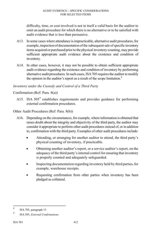 AUDIT EVIDENCE—SPECIFIC CONSIDERATIONS
FOR SELECTED ITEMS
ISA 501 412
difficulty, time, or cost involved is not in itself a valid basis for the auditor to
omit an audit procedure for which there is no alternative or to be satisfied with
audit evidence that is less than persuasive.
A13. In some cases where attendance is impracticable, alternative audit procedures, for
example, inspectionofdocumentationofthe subsequent saleofspecificinventory
items acquired orpurchased priorto the physical inventorycounting, mayprovide
sufficient appropriate audit evidence about the existence and condition of
inventory.
A14. In other cases, however, it may not be possible to obtain sufficient appropriate
audit evidence regarding the existence and condition of inventory by performing
alternative auditprocedures. In such cases, ISA705 requires the auditor to modify
the opinion in the auditor’s report as a result of the scope limitation.8
Inventory under the Custody and Control of a Third Party
Confirmation (Ref: Para. 8(a))
A15. ISA 5059
establishes requirements and provides guidance for performing
external confirmation procedures.
Other Audit Procedures (Ref: Para. 8(b))
A16. Depending on the circumstances, for example, where information is obtained that
raises doubt about the integrity and objectivity of the third party, the auditor may
consider it appropriate to perform other audit procedures instead of, or in addition
to, confirmation with the third party. Examples of other audit procedures include:
• Attending, or arranging for another auditor to attend, the third party’s
physical counting of inventory, if practicable.
• Obtaining another auditor’s report, or a service auditor’s report, on the
adequacy of the third party’s internal control for ensuring that inventory
is properly counted and adequately safeguarded.
• Inspecting documentation regarding inventory held by third parties, for
example, warehouse receipts.
• Requesting confirmation from other parties when inventory has been
pledged as collateral.
8
ISA 705, paragraph 13
9
ISA 505, External Confirmations
 