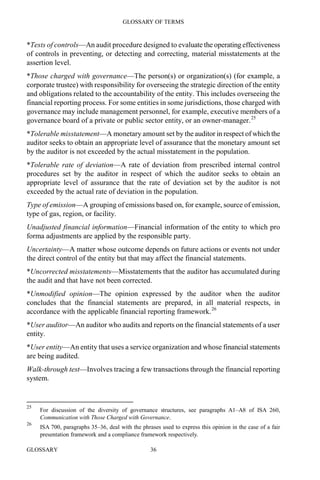 GLOSSARY OF TERMS
GLOSSARY 36
*Tests of controls—An audit procedure designed to evaluate the operating effectiveness
of controls in preventing, or detecting and correcting, material misstatements at the
assertion level.
*Those charged with governance—The person(s) or organization(s) (for example, a
corporate trustee) with responsibility for overseeing the strategic direction of the entity
and obligations related to the accountability of the entity. This includes overseeing the
financial reporting process. For some entities in some jurisdictions, those charged with
governance may include management personnel, for example, executive members of a
governance board of a private or public sector entity, or an owner-manager.25
*Tolerable misstatement—A monetary amount set by the auditor in respect of which the
auditor seeks to obtain an appropriate level of assurance that the monetary amount set
by the auditor is not exceeded by the actual misstatement in the population.
*Tolerable rate of deviation—A rate of deviation from prescribed internal control
procedures set by the auditor in respect of which the auditor seeks to obtain an
appropriate level of assurance that the rate of deviation set by the auditor is not
exceeded by the actual rate of deviation in the population.
Type of emission—A grouping of emissions based on, for example, source of emission,
type of gas, region, or facility.
Unadjusted financial information—Financial information of the entity to which pro
forma adjustments are applied by the responsible party.
Uncertainty—A matter whose outcome depends on future actions or events not under
the direct control of the entity but that may affect the financial statements.
*Uncorrected misstatements—Misstatements that the auditor has accumulated during
the audit and that have not been corrected.
*Unmodified opinion—The opinion expressed by the auditor when the auditor
concludes that the financial statements are prepared, in all material respects, in
accordance with the applicable financial reporting framework.26
*User auditor—An auditor who audits and reports on the financial statements of a user
entity.
*User entity—An entity that uses a service organization and whose financial statements
are being audited.
Walk-through test—Involves tracing a few transactions through the financial reporting
system.
25
For discussion of the diversity of governance structures, see paragraphs A1–A8 of ISA 260,
Communication with Those Charged with Governance.
26
ISA 700, paragraphs 35–36, deal with the phrases used to express this opinion in the case of a fair
presentation framework and a compliance framework respectively.
 