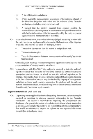 AUDIT EVIDENCE—SPECIFIC CONSIDERATIONS
FOR SELECTED ITEMS
ISA 501 414
(a) A list of litigation and claims;
(b) Where available, management’s assessment of the outcome of each of
the identified litigation and claims and its estimate of the financial
implications, including costs involved; and
(c) A request that the entity’s external legal counsel confirm the
reasonableness of management’s assessments and provide the auditor
with further information if the list is considered by the entity’s external
legal counsel to be incomplete or incorrect.
A24. In certain circumstances, the auditor also may judge it necessary to meet with
the entity’s external legal counsel to discuss the likely outcome of the litigation
or claims. This may be the case, for example, where:
• The auditor determines that the matter is a significant risk.
• The matter is complex.
• There is disagreement between management and the entity’s external
legal counsel.
Ordinarily, such meetings require management’s permission and are held with
a representative of management in attendance.
A25. In accordance with ISA 700,11
the auditor is required to date the auditor’s
report no earlier than the date on which the auditor has obtained sufficient
appropriate audit evidence on which to base the auditor’s opinion on the
financial statements.Audit evidence about the status of litigation and claims up
to the date of the auditor’s report may be obtained by inquiry of management,
including in-house legal counsel, responsible for dealing with the relevant
matters. In some instances, the auditor may need to obtain updated information
from the entity’s external legal counsel.
Segment Information (Ref: Para. 13)
A26. Depending on the applicable financial reporting framework, the entity may be
required or permitted to disclose segment information in the financial
statements. The auditor’s responsibility regarding the presentation and
disclosure of segment information is in relation to the financial statements taken
as a whole.Accordingly, the auditor is not required to perform audit procedures
that would be necessary to express an opinion on the segment information
presented on a standalone basis.
11
ISA 700, Forming an Opinion and Reporting on Financial Statements, paragraph 41
 