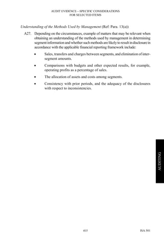 AUDIT EVIDENCE—SPECIFIC CONSIDERATIONS
FOR SELECTED ITEMS
ISA 501415
AUDITING
Understanding of the Methods Used by Management (Ref: Para. 13(a))
A27. Depending on the circumstances, example of matters that may be relevant when
obtaining an understanding of the methods used by management in determining
segment informationand whether such methods are likely to result indisclosurein
accordance with the applicable financial reporting framework include:
• Sales, transfers and charges between segments, and elimination of inter-
segment amounts.
• Comparisons with budgets and other expected results, for example,
operating profits as a percentage of sales.
• The allocation of assets and costs among segments.
• Consistency with prior periods, and the adequacy of the disclosures
with respect to inconsistencies.
 