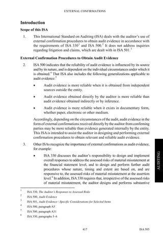 EXTERNAL CONFIRMATIONS
ISA 505417
AUDITING
Introduction
Scope of this ISA
1. This International Standard on Auditing (ISA) deals with the auditor’s use of
external confirmation procedures to obtain audit evidence in accordance with
the requirements of ISA 3301
and ISA 500.2
It does not address inquiries
regarding litigation and claims, which are dealt with in ISA 501.3
External Confirmation Procedures to Obtain Audit Evidence
2. ISA 500 indicates that the reliability of audit evidence is influenced by its source
and by its nature, and is dependent on the individual circumstances under which it
is obtained.4
That ISA also includes the following generalizations applicable to
audit evidence:5
• Audit evidence is more reliable when it is obtained from independent
sources outside the entity.
• Audit evidence obtained directly by the auditor is more reliable than
audit evidence obtained indirectly or by inference.
• Audit evidence is more reliable when it exists in documentary form,
whether paper, electronic or other medium.
Accordingly, depending on the circumstances of the audit, audit evidence in the
form of external confirmations received directly by the auditor fromconfirming
parties may be more reliable than evidence generated internally by the entity.
This ISAis intended to assist the auditor in designing and performing external
confirmation procedures to obtain relevant and reliable audit evidence.
3. Other ISAs recognize the importance of external confirmations as audit evidence,
for example:
• ISA 330 discusses the auditor’s responsibility to design and implement
overall responses to address the assessed risks of material misstatement at
the financial statement level, and to design and perform further audit
procedures whose nature, timing and extent are based on, and are
responsive to, the assessed risks of material misstatement at the assertion
level.6
In addition, ISA330 requires that, irrespective of the assessed risks
of material misstatement, the auditor designs and performs substantive
1
ISA 330, The Auditor’s Responses to Assessed Risks
2
ISA 500, Audit Evidence
3
ISA 501, Audit Evidence—Specific Considerations for Selected Items
4
ISA 500, paragraph A5
5
ISA 500, paragraph A31
6
ISA 330, paragraphs 5–6
 