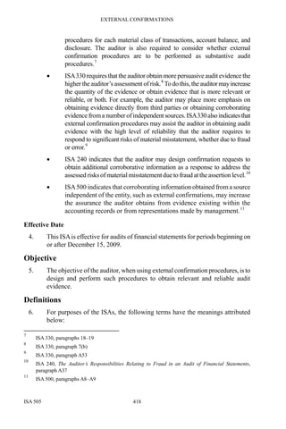 EXTERNAL CONFIRMATIONS
ISA 505 418
procedures for each material class of transactions, account balance, and
disclosure. The auditor is also required to consider whether external
confirmation procedures are to be performed as substantive audit
procedures.7
• ISA330 requires that the auditor obtain morepersuasive audit evidence the
higher the auditor’s assessment ofrisk.8
To do this, the auditormayincrease
the quantity of the evidence or obtain evidence that is more relevant or
reliable, or both. For example, the auditor may place more emphasis on
obtaining evidence directly from third parties or obtaining corroborating
evidence froma number ofindependent sources.ISA330alsoindicatesthat
external confirmation procedures may assist the auditor in obtaining audit
evidence with the high level of reliability that the auditor requires to
respond to significant risks of material misstatement, whether due to fraud
or error.9
• ISA 240 indicates that the auditor may design confirmation requests to
obtain additional corroborative information as a response to address the
assessed risksof material misstatementdue to fraud at theassertion level.10
• ISA500 indicates that corroborating information obtained froma source
independent of the entity, such as external confirmations, may increase
the assurance the auditor obtains from evidence existing within the
accounting records or from representations made by management.11
Effective Date
4. This ISAis effective for audits of financial statements for periods beginning on
or after December 15, 2009.
Objective
5. The objective of the auditor, when using external confirmation procedures, is to
design and perform such procedures to obtain relevant and reliable audit
evidence.
Definitions
6. For purposes of the ISAs, the following terms have the meanings attributed
below:
7
ISA 330, paragraphs 18–19
8
ISA 330, paragraph 7(b)
9
ISA 330, paragraph A53
10
ISA 240, The Auditor’s Responsibilities Relating to Fraud in an Audit of Financial Statements,
paragraph A37
11
ISA 500, paragraphs A8–A9
 