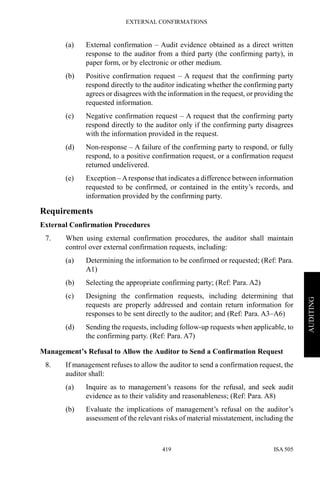 EXTERNAL CONFIRMATIONS
ISA 505419
AUDITING
(a) External confirmation – Audit evidence obtained as a direct written
response to the auditor from a third party (the confirming party), in
paper form, or by electronic or other medium.
(b) Positive confirmation request – A request that the confirming party
respond directly to the auditor indicating whether the confirming party
agrees or disagrees with the information in the request, or providing the
requested information.
(c) Negative confirmation request – A request that the confirming party
respond directly to the auditor only if the confirming party disagrees
with the information provided in the request.
(d) Non-response – A failure of the confirming party to respond, or fully
respond, to a positive confirmation request, or a confirmation request
returned undelivered.
(e) Exception – Aresponse that indicates a difference between information
requested to be confirmed, or contained in the entity’s records, and
information provided by the confirming party.
Requirements
External Confirmation Procedures
7. When using external confirmation procedures, the auditor shall maintain
control over external confirmation requests, including:
(a) Determining the information to be confirmed or requested; (Ref: Para.
A1)
(b) Selecting the appropriate confirming party; (Ref: Para. A2)
(c) Designing the confirmation requests, including determining that
requests are properly addressed and contain return information for
responses to be sent directly to the auditor; and (Ref: Para. A3–A6)
(d) Sending the requests, including follow-up requests when applicable, to
the confirming party. (Ref: Para. A7)
Management’s Refusal to Allow the Auditor to Send a Confirmation Request
8. If management refuses to allow the auditor to send a confirmation request, the
auditor shall:
(a) Inquire as to management’s reasons for the refusal, and seek audit
evidence as to their validity and reasonableness; (Ref: Para. A8)
(b) Evaluate the implications of management’s refusal on the auditor’s
assessment of the relevant risks of material misstatement, including the
 