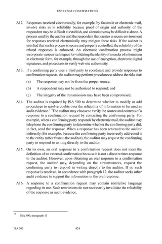 EXTERNAL CONFIRMATIONS
ISA 505 424
A12. Responses received electronically, for example, by facsimile or electronic mail,
involve risks as to reliability because proof of origin and authority of the
respondent maybedifficult to establish,and alterations may bedifficulttodetect.A
process used by the auditor and the respondent that creates a secure environment
for responses received electronically may mitigate these risks. If the auditor is
satisfied that such a process is secure and properly controlled, the reliability of the
related responses is enhanced. An electronic confirmation process might
incorporate various techniques forvalidatingthe identityofasenderofinformation
in electronic form, for example, through the use of encryption, electronic digital
signatures, and procedures to verify web site authenticity.
A13. If a confirming party uses a third party to coordinate and provide responses to
confirmation requests, the auditor mayperformprocedurestoaddresstherisksthat:
(a) The response may not be from the proper source;
(b) A respondent may not be authorized to respond; and
(c) The integrity of the transmission may have been compromised.
A14. The auditor is required by ISA 500 to determine whether to modify or add
procedures to resolve doubts over the reliability of information to be used as
audit evidence.17
The auditor may choose to verify the source and contents of a
response to a confirmation request by contacting the confirming party. For
example, when a confirming party responds by electronic mail, the auditor may
telephone the confirming party to determine whether the confirming party did,
in fact, send the response. When a response has been returned to the auditor
indirectly (for example, because the confirming party incorrectly addressed it
to the entity rather than to the auditor), the auditor may request the confirming
party to respond in writing directly to the auditor.
A15. On its own, an oral response to a confirmation request does not meet the
definition of an external confirmation because it is not a direct written response
to the auditor. However, upon obtaining an oral response to a confirmation
request, the auditor may, depending on the circumstances, request the
confirming party to respond in writing directly to the auditor. If no such
response is received, in accordance with paragraph 12, the auditor seeks other
audit evidence to support the information in the oral response.
A16. A response to a confirmation request may contain restrictive language
regarding its use. Such restrictions do not necessarily invalidate the reliability
of the response as audit evidence.
17
ISA 500, paragraph 11
 