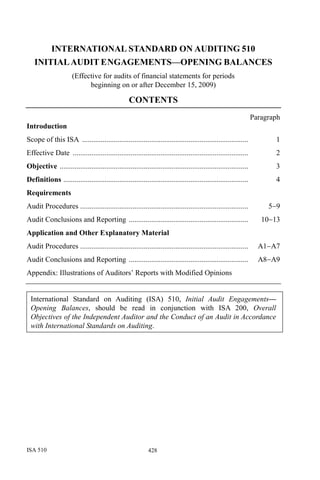 ISA 510 428
INTERNATIONAL STANDARD ON AUDITING 510
INITIALAUDIT ENGAGEMENTS—OPENING BALANCES
(Effective for audits of financial statements for periods
beginning on or after December 15, 2009)
CONTENTS
Paragraph
Introduction
Scope of this ISA ......................................................................................... 1
Effective Date .............................................................................................. 2
Objective ..................................................................................................... 3
Definitions ................................................................................................... 4
Requirements
Audit Procedures .......................................................................................... 5−9
Audit Conclusions and Reporting ................................................................ 10−13
Application and Other Explanatory Material
Audit Procedures .......................................................................................... A1−A7
Audit Conclusions and Reporting ................................................................ A8−A9
Appendix: Illustrations of Auditors’ Reports with Modified Opinions
International Standard on Auditing (ISA) 510, Initial Audit Engagements—
Opening Balances, should be read in conjunction with ISA 200, Overall
Objectives of the Independent Auditor and the Conduct of an Audit in Accordance
with International Standards on Auditing.
 