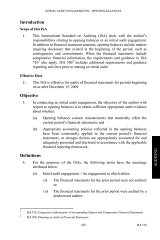 INITIAL AUDIT ENGAGEMENTS—OPENING BALANCES
ISA 510429
AUDITING
Introduction
Scope of this ISA
1. This International Standard on Auditing (ISA) deals with the auditor’s
responsibilities relating to opening balances in an initial audit engagement.
In addition to financial statement amounts, opening balances include matters
requiring disclosure that existed at the beginning of the period, such as
contingencies and commitments. When the financial statements include
comparative financial information, the requirements and guidance in ISA
7101
also apply. ISA 3002
includes additional requirements and guidance
regarding activities prior to starting an initial audit.
Effective Date
2. This ISA is effective for audits of financial statements for periods beginning
on or after December 15, 2009.
Objective
3. In conducting an initial audit engagement, the objective of the auditor with
respect to opening balances is to obtain sufficient appropriate audit evidence
about whether:
(a) Opening balances contain misstatements that materially affect the
current period’s financial statements; and
(b) Appropriate accounting policies reflected in the opening balances
have been consistently applied in the current period’s financial
statements, or changes thereto are appropriately accounted for and
adequately presented and disclosed in accordance with the applicable
financial reporting framework.
Definitions
4. For the purposes of the ISAs, the following terms have the meanings
attributed below:
(a) Initial audit engagement – An engagement in which either:
(i) The financial statements for the prior period were not audited;
or
(ii) The financial statements for the prior period were audited by a
predecessor auditor.
1
ISA 710, Comparative Information—Corresponding Figures and Comparative Financial Statements
2
ISA 300, Planning an Audit of Financial Statements
 