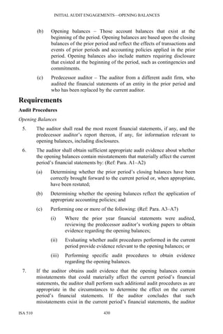INITIAL AUDIT ENGAGEMENTS—OPENING BALANCES
ISA 510 430
(b) Opening balances – Those account balances that exist at the
beginning of the period. Opening balances are based upon the closing
balances of the prior period and reflect the effects of transactions and
events of prior periods and accounting policies applied in the prior
period. Opening balances also include matters requiring disclosure
that existed at the beginning of the period, such as contingencies and
commitments.
(c) Predecessor auditor – The auditor from a different audit firm, who
audited the financial statements of an entity in the prior period and
who has been replaced by the current auditor.
Requirements
Audit Procedures
Opening Balances
5. The auditor shall read the most recent financial statements, if any, and the
predecessor auditor’s report thereon, if any, for information relevant to
opening balances, including disclosures.
6. The auditor shall obtain sufficient appropriate audit evidence about whether
the opening balances contain misstatements that materially affect the current
period’s financial statements by: (Ref: Para. A1–A2)
(a) Determining whether the prior period’s closing balances have been
correctly brought forward to the current period or, when appropriate,
have been restated;
(b) Determining whether the opening balances reflect the application of
appropriate accounting policies; and
(c) Performing one or more of the following: (Ref: Para. A3–A7)
(i) Where the prior year financial statements were audited,
reviewing the predecessor auditor’s working papers to obtain
evidence regarding the opening balances;
(ii) Evaluating whether audit procedures performed in the current
period provide evidence relevant to the opening balances; or
(iii) Performing specific audit procedures to obtain evidence
regarding the opening balances.
7. If the auditor obtains audit evidence that the opening balances contain
misstatements that could materially affect the current period’s financial
statements, the auditor shall perform such additional audit procedures as are
appropriate in the circumstances to determine the effect on the current
period’s financial statements. If the auditor concludes that such
misstatements exist in the current period’s financial statements, the auditor
 