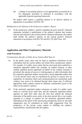 INITIAL AUDIT ENGAGEMENTS—OPENING BALANCES
ISA 510 432
(b) a change in accounting policies is not appropriately accounted for or
not adequately presented or disclosed in accordance with the
applicable financial reporting framework,
the auditor shall express a qualified opinion or an adverse opinion as
appropriate in accordance with ISA 705.
Modification to the Opinion in the Predecessor Auditor’s Report
13. If the predecessor auditor’s opinion regarding the prior period’s financial
statements included a modification to the auditor’s opinion that remains
relevant and material to the current period’s financial statements, the auditor
shall modify the auditor’s opinion on the current period’s financial
statements in accordance with ISA 705 and ISA 710. (Ref: Para. A9)
***
Application and Other Explanatory Material
Audit Procedures
Considerations Specific to Public Sector Entities (Ref: Para. 6)
A1. In the public sector, there may be legal or regulatory limitations on the
information that the current auditor can obtain from a predecessor auditor.
For example, if a public sector entity that has previously been audited by a
statutorily appointed auditor (for example, an Auditor General, or other
suitably qualified person appointed on behalf of the Auditor General) is
privatized, the amount of access to working papers or other information that
the statutorily appointed auditor can provide a newly-appointed auditor that
is in the private sector may be constrained by privacy or secrecy laws or
regulations. In situations where such communications are constrained, audit
evidence may need to be obtained through other means and, if sufficient
appropriate audit evidence cannot be obtained, consideration given to the
effect on the auditor’s opinion.
A2. If the statutorily appointed auditor outsources an audit of a public sector
entity to a private sector audit firm, and the statutorily appointed auditor
appoints an audit firm other than the firm that audited the financial
statements of the public sector entity in the prior period, this is not usually
regarded as a change in auditors for the statutorily appointed auditor.
Depending on the nature of the outsourcing arrangement, however, the audit
engagement may be considered an initial audit engagement from the
perspective of the private sector auditor in fulfilling the auditor’s
responsibilities, and therefore this ISA applies.
 
