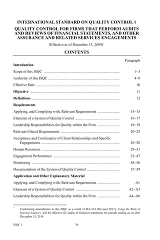 ISQC 1 38
INTERNATIONAL STANDARD ON QUALITY CONTROL 1
QUALITY CONTROL FOR FIRMS THAT PERFORM AUDITS
AND REVIEWS OF FINANCIAL STATEMENTS, AND OTHER
ASSURANCE AND RELATED SERVICES ENGAGEMENTS
(Effective as of December 15, 2009)+
CONTENTS
Paragraph
Introduction
Scope of this ISQC ................................................................................. 1−3
Authority of this ISQC ............................................................................ 4−9
Effective Date ......................................................................................... 10
Objective ................................................................................................ 11
Definitions .............................................................................................. 12
Requirements
Applying, and Complying with, Relevant Requirements ........................ 13−15
Elements of a System of Quality Control ............................................... 16−17
Leadership Responsibilities for Quality within the Firm ........................ 18−19
Relevant Ethical Requirements ............................................................... 20−25
Acceptance and Continuance of Client Relationships and Specific
Engagements .................................................................................... 26−28
Human Resources ................................................................................... 29−31
Engagement Performance ....................................................................... 32−47
Monitoring .............................................................................................. 48−56
Documentation of the System of Quality Control ................................... 57–59
Application and Other Explanatory Material
Applying, and Complying with, Relevant Requirements ........................ A1
Elements of a System of Quality Control ............................................... A2−A3
Leadership Responsibilities for Quality within the Firm ........................ A4−A6
+
Conforming amendments to this ISQC as a result of ISA 610 (Revised 2013), Using the Work of
Internal Auditors, will be effective for audits of financial statements for periods ending on or after
December 15, 2014.
 