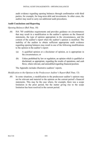 INITIAL AUDIT ENGAGEMENTS—OPENING BALANCES
ISA 510 434
audit evidence regarding opening balances through confirmation with third
parties, for example, for long-term debt and investments. In other cases, the
auditor may need to carry out additional audit procedures.
Audit Conclusions and Reporting
Opening Balances (Ref: Para. 10)
A8. ISA 705 establishes requirements and provides guidance on circumstances
that may result in a modification to the auditor’s opinion on the financial
statements, the type of opinion appropriate in the circumstances, and the
content of the auditor’s report when the auditor’s opinion is modified. The
inability of the auditor to obtain sufficient appropriate audit evidence
regarding opening balances may result in one of the following modifications
to the opinion in the auditor’s report:
(a) A qualified opinion or a disclaimer of opinion, as is appropriate in
the circumstances; or
(b) Unless prohibited by law or regulation, an opinion which is qualified or
disclaimed, as appropriate, regarding the results of operations, and cash
flows, where relevant, and unmodified regarding financial position.
The Appendix includes illustrative auditors’ reports.
Modification to the Opinion in the Predecessor Auditor’s Report (Ref: Para. 13)
A9. In some situations, a modification to the predecessor auditor’s opinion may
not be relevant and material to the opinion on the current period’s financial
statements. This may be the case where, for example, there was a scope
limitation in the prior period, but the matter giving rise to the scope
limitation has been resolved in the current period.
 