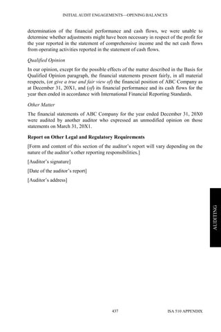 INITIAL AUDIT ENGAGEMENTS—OPENING BALANCES
ISA 510 APPENDIX437
AUDITING
determination of the financial performance and cash flows, we were unable to
determine whether adjustments might have been necessary in respect of the profit for
the year reported in the statement of comprehensive income and the net cash flows
from operating activities reported in the statement of cash flows.
Qualified Opinion
In our opinion, except for the possible effects of the matter described in the Basis for
Qualified Opinion paragraph, the financial statements present fairly, in all material
respects, (or give a true and fair view of) the financial position of ABC Company as
at December 31, 20X1, and (of) its financial performance and its cash flows for the
year then ended in accordance with International Financial Reporting Standards.
Other Matter
The financial statements of ABC Company for the year ended December 31, 20X0
were audited by another auditor who expressed an unmodified opinion on those
statements on March 31, 20X1.
Report on Other Legal and Regulatory Requirements
[Form and content of this section of the auditor’s report will vary depending on the
nature of the auditor’s other reporting responsibilities.]
[Auditor’s signature]
[Date of the auditor’s report]
[Auditor’s address]
 