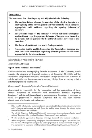 INITIAL AUDIT ENGAGEMENTS—OPENING BALANCES
ISA 510 APPENDIX 438
Illustration 2:
Circumstances described in paragraph A8(b) include the following:
• The auditor did not observe the counting of the physical inventory at
the beginning of the current period and was unable to obtain sufficient
appropriate audit evidence regarding the opening balances of
inventory.
• The possible effects of the inability to obtain sufficient appropriate
audit evidence regarding opening balances of inventory are deemed to
be material but not pervasive to the entity’s financial performance and
cash flows.7
• The financial position at year end is fairly presented.
• An opinion that is qualified regarding the financial performance and
cash flows and unmodified regarding financial position is considered
appropriate in the circumstances.
INDEPENDENT AUDITOR’S REPORT
[Appropriate Addressee]
Report on the Financial Statements8
We have audited the accompanying financial statements of ABC Company, which
comprise the statement of financial position as at December 31, 20X1, and the
statement of comprehensive income, statement of changes in equity and statement of
cash flows for the year then ended, and a summary of significant accounting policies
and other explanatory information.
Management’s9
Responsibility for the Financial Statements
Management is responsible for the preparation and fair presentation of these
financial statements in accordance with International Financial Reporting
Standards,10
and for such internal control as management determines is necessary to
enable the preparation of financial statements that are free from material
misstatement, whether due to fraud or error.
7
If the possible effects, in the auditor’s judgment, are considered to be material and pervasive to the
entity’s financial performance and cash flows, the auditor would disclaim the opinion on the
financial performance and cash flows.
8
The sub-title “Report on the Financial Statements” is unnecessary in circumstances when the second
sub-title “Report on Other Legal and Regulatory Requirements” is not applicable.
9
Or other term that is appropriate in the context of the legal framework in the particular jurisdiction
10
Where management’s responsibility is to prepare financial statements that give a true and fair view,
this may read: “Management is responsible for the preparation of financial statements that give a
true and fair view in accordance with International Financial Reporting Standards, and for such ...”
 