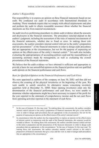 INITIAL AUDIT ENGAGEMENTS—OPENING BALANCES
ISA 510 APPENDIX439
AUDITING
Auditor’s Responsibility
Our responsibility is to express an opinion on these financial statements based on our
audit. We conducted our audit in accordance with International Standards on
Auditing. Those standards require that we comply with ethical requirements and plan
and perform the audit to obtain reasonable assurance about whether the financial
statements are free from material misstatement.
An audit involves performing procedures to obtain audit evidence about the amounts
and disclosures in the financial statements. The procedures selected depend on the
auditor’s judgment, including the assessment of the risks of material misstatement of
the financial statements, whether due to fraud or error. In making those risk
assessments, the auditor considers internal control relevant to the entity’s preparation
and fair presentation11
of the financial statements in order to design audit procedures
that are appropriate in the circumstances, but not for the purpose of expressing an
opinion on the effectiveness of the entity’s internal control.12
An audit also includes
evaluating the appropriateness of accounting policies used and the reasonableness of
accounting estimates made by management, as well as evaluating the overall
presentation of the financial statements.
We believe that the audit evidence we have obtained is sufficient and appropriate to
provide a basis for our unmodified opinion on the financial position and our qualified
audit opinion on the financial performance and cash flows.
Basis for Qualified Opinion on the Financial Performance and Cash Flows
We were appointed as auditors of the company on June 30, 20X1 and thus did not
observe the counting of the physical inventories at the beginning of the year. We
were unable to satisfy ourselves by alternative means concerning inventory
quantities held at December 31, 20X0. Since opening inventories enter into the
determination of the financial performance and cash flows, we were unable to
determine whether adjustments might have been necessary in respect of the profit for
the year reported in the statement of comprehensive income and the net cash flows
from operating activities reported in the statement of cash flows.
11
In the case of footnote 10, this may read: “In making those risk assessments, the auditor considers
internal control relevant to the entity’s preparation of financial statements that give a true and fair
view in order to design audit procedures that are appropriate in the circumstances, but not for the
purpose of expressing an opinion on the effectiveness of the entity’s internal control.”
12
In circumstances when the auditor also has responsibility to express an opinion on the effectiveness
of internal control in conjunction with the audit of the financial statements, this sentence would be
worded as follows: “In making those risk assessments, the auditor considers internal control relevant
to the entity’s preparation and fair presentation of the financial statements in order to design audit
procedures that are appropriate in the circumstances.” In the case of footnote 10, this may read: “In
making those risk assessments, the auditor considers internal control relevant to the entity’s
preparation of financial statements that give a true and fair view in order to design audit procedures
that are appropriate in the circumstances.”
 