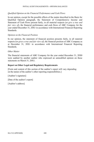 INITIAL AUDIT ENGAGEMENTS—OPENING BALANCES
ISA 510 APPENDIX 440
Qualified Opinion on the Financial Performance and Cash Flows
In our opinion, except for the possible effects of the matter described in the Basis for
Qualified Opinion paragraph, the Statement of Comprehensive Income and
Statement of Cash Flows present fairly, in all material respects (or give a true and
fair view of), the financial performance and cash flows of ABC Company for the
year ended December 31, 20X1 in accordance with International Financial Reporting
Standards.
Opinion on the Financial Position
In our opinion, the statement of financial position presents fairly, in all material
respects (or gives a true and fair view of), the financial position of ABC Company as
at December 31, 20X1 in accordance with International Financial Reporting
Standards.
Other Matter
The financial statements of ABC Company for the year ended December 31, 20X0
were audited by another auditor who expressed an unmodified opinion on those
statements on March 31, 20X1.
Report on Other Legal and Regulatory Requirements
[Form and content of this section of the auditor’s report will vary depending
on the nature of the auditor’s other reporting responsibilities.]
[Auditor’s signature]
[Date of the auditor’s report]
[Auditor’s address]
 