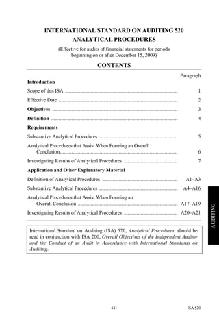 ISA 520441
AUDITING
INTERNATIONAL STANDARD ON AUDITING 520
ANALYTICAL PROCEDURES
(Effective for audits of financial statements for periods
beginning on or after December 15, 2009)
CONTENTS
Paragraph
Introduction
Scope of this ISA ........................................................................................ 1
Effective Date ............................................................................................. 2
Objectives .................................................................................................. 3
Definition ................................................................................................... 4
Requirements
Substantive Analytical Procedures .............................................................. 5
Analytical Procedures that Assist When Forming an Overall
Conclusion............................................................................................ 6
Investigating Results of Analytical Procedures .......................................... 7
Application and Other Explanatory Material
Definition of Analytical Procedures ........................................................... A1–A3
Substantive Analytical Procedures .............................................................. A4–A16
Analytical Procedures that Assist When Forming an
Overall Conclusion .............................................................................. A17–A19
Investigating Results of Analytical Procedures .......................................... A20–A21
International Standard on Auditing (ISA) 520, Analytical Procedures, should be
read in conjunction with ISA 200, Overall Objectives of the Independent Auditor
and the Conduct of an Audit in Accordance with International Standards on
Auditing.
 