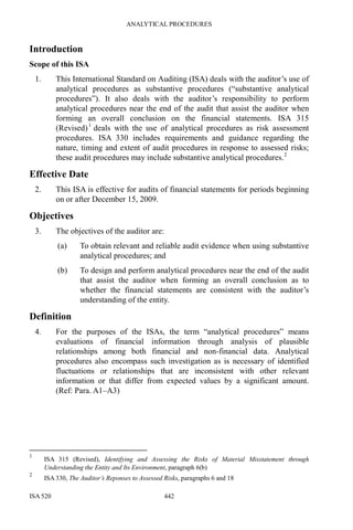 ANALYTICAL PROCEDURES
ISA 520 442
Introduction
Scope of this ISA
1. This International Standard on Auditing (ISA) deals with the auditor’s use of
analytical procedures as substantive procedures (“substantive analytical
procedures”). It also deals with the auditor’s responsibility to perform
analytical procedures near the end of the audit that assist the auditor when
forming an overall conclusion on the financial statements. ISA 315
(Revised)1
deals with the use of analytical procedures as risk assessment
procedures. ISA 330 includes requirements and guidance regarding the
nature, timing and extent of audit procedures in response to assessed risks;
these audit procedures may include substantive analytical procedures.2
Effective Date
2. This ISA is effective for audits of financial statements for periods beginning
on or after December 15, 2009.
Objectives
3. The objectives of the auditor are:
(a) To obtain relevant and reliable audit evidence when using substantive
analytical procedures; and
(b) To design and perform analytical procedures near the end of the audit
that assist the auditor when forming an overall conclusion as to
whether the financial statements are consistent with the auditor’s
understanding of the entity.
Definition
4. For the purposes of the ISAs, the term “analytical procedures” means
evaluations of financial information through analysis of plausible
relationships among both financial and non-financial data. Analytical
procedures also encompass such investigation as is necessary of identified
fluctuations or relationships that are inconsistent with other relevant
information or that differ from expected values by a significant amount.
(Ref: Para. A1–A3)
1
ISA 315 (Revised), Identifying and Assessing the Risks of Material Misstatement through
Understanding the Entity and Its Environment, paragraph 6(b)
2
ISA 330, The Auditor’s Reponses to Assessed Risks, paragraphs 6 and 18
 