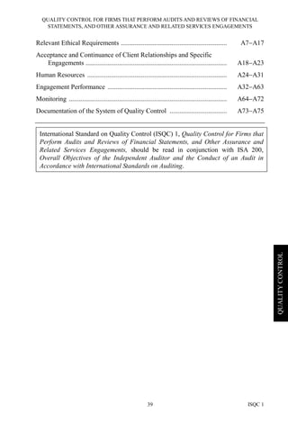 QUALITY CONTROL FOR FIRMS THAT PERFORM AUDITS AND REVIEWS OF FINANCIAL
STATEMENTS, AND OTHER ASSURANCE AND RELATED SERVICES ENGAGEMENTS
ISQC 139
QUALITYCONTROL
Relevant Ethical Requirements ............................................................... A7−A17
Acceptance and Continuance of Client Relationships and Specific
Engagements .................................................................................... A18−A23
Human Resources ................................................................................... A24−A31
Engagement Performance ....................................................................... A32−A63
Monitoring .............................................................................................. A64−A72
Documentation of the System of Quality Control .................................. A73−A75
International Standard on Quality Control (ISQC) 1, Quality Control for Firms that
Perform Audits and Reviews of Financial Statements, and Other Assurance and
Related Services Engagements, should be read in conjunction with ISA 200,
Overall Objectives of the Independent Auditor and the Conduct of an Audit in
Accordance with International Standards on Auditing.
 