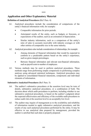 ANALYTICAL PROCEDURES
ISA 520 444
***
Application and Other Explanatory Material
Definition of Analytical Procedures (Ref: Para. 4)
A1. Analytical procedures include the consideration of comparisons of the
entity’s financial information with, for example:
• Comparable information for prior periods.
• Anticipated results of the entity, such as budgets or forecasts, or
expectations of the auditor, such as an estimation of depreciation.
• Similar industry information, such as a comparison of the entity’s
ratio of sales to accounts receivable with industry averages or with
other entities of comparable size in the same industry.
A2. Analytical procedures also include consideration of relationships, for example:
• Among elements of financial information that would be expected to
conform to a predictable pattern based on the entity’s experience,
such as gross margin percentages.
• Between financial information and relevant non-financial information,
such as payroll costs to number of employees.
A3. Various methods may be used to perform analytical procedures. These
methods range from performing simple comparisons to performing complex
analyses using advanced statistical techniques. Analytical procedures may
be applied to consolidated financial statements, components and individual
elements of information.
Substantive Analytical Procedures (Ref: Para. 5)
A4. The auditor’s substantive procedures at the assertion level may be tests of
details, substantive analytical procedures, or a combination of both. The
decision about which audit procedures to perform, including whether to use
substantive analytical procedures, is based on the auditor’s judgment about
the expected effectiveness and efficiency of the available audit procedures to
reduce audit risk at the assertion level to an acceptably low level.
A5. The auditor may inquire of management as to the availability and reliability
of information needed to apply substantive analytical procedures, and the
results of any such analytical procedures performed by the entity. It may be
effective to use analytical data prepared by management, provided the
auditor is satisfied that such data is properly prepared.
 