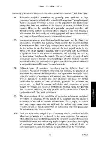 ANALYTICAL PROCEDURES
ISA 520445
AUDITING
Suitability of Particular Analytical Procedures for Given Assertions (Ref: Para. 5(a))
A6. Substantive analytical procedures are generally more applicable to large
volumes of transactions that tend to be predictable over time. The application of
planned analytical procedures is based on the expectation that relationships
among data exist and continue in the absence of known conditions to the
contrary. However, the suitability of a particular analytical procedure will
depend upon the auditor’s assessment of how effective it will be in detecting a
misstatement that, individually or when aggregated with other misstatements,
may cause the financial statements to be materially misstated.
A7. In some cases, even an unsophisticated predictive model may be effective as
an analytical procedure. For example, where an entity has a known number
of employees at fixed rates of pay throughout the period, it may be possible
for the auditor to use this data to estimate the total payroll costs for the
period with a high degree of accuracy, thereby providing audit evidence for
a significant item in the financial statements and reducing the need to
perform tests of details on the payroll. The use of widely recognized trade
ratios (such as profit margins for different types of retail entities) can often
be used effectively in substantive analytical procedures to provide evidence
to support the reasonableness of recorded amounts.
A8. Different types of analytical procedures provide different levels of
assurance. Analytical procedures involving, for example, the prediction of
total rental income on a building divided into apartments, taking the rental
rates, the number of apartments and vacancy rates into consideration, can
provide persuasive evidence and may eliminate the need for further
verification by means of tests of details, provided the elements are
appropriately verified. In contrast, calculation and comparison of gross
margin percentages as a means of confirming a revenue figure may provide
less persuasive evidence, but may provide useful corroboration if used in
combination with other audit procedures.
A9. The determination of the suitability of particular substantive analytical
procedures is influenced by the nature of the assertion and the auditor’s
assessment of the risk of material misstatement. For example, if controls
over sales order processing are deficient, the auditor may place more
reliance on tests of details rather than on substantive analytical procedures
for assertions related to receivables.
A10. Particular substantive analytical procedures may also be considered suitable
when tests of details are performed on the same assertion. For example,
when obtaining audit evidence regarding the valuation assertion for accounts
receivable balances, the auditor may app