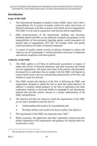 QUALITY CONTROL FOR FIRMS THAT PERFORM AUDITS AND REVIEWS OF FINANCIAL
STATEMENTS, AND OTHER ASSURANCE AND RELATED SERVICES ENGAGEMENTS
ISQC 1 40
Introduction
Scope of this ISQC
1. This International Standard on Quality Control (ISQC) deals with a firm’s
responsibilities for its system of quality control for audits and reviews of
financial statements, and other assurance and related services engagements.
This ISQC is to be read in conjunction with relevant ethical requirements.
2. Other pronouncements of the International Auditing and Assurance
Standards Board (IAASB) set out additional standards and guidance on the
responsibilities of firm personnel regarding quality control procedures for
specific types of engagements. ISA 220,1
for example, deals with quality
control procedures for audits of financial statements.
3. A system of quality control consists of policies designed to achieve the
objective set out in paragraph 11 and the procedures necessary to implement
and monitor compliance with those policies.
Authority of this ISQC
4. This ISQC applies to all firms of professional accountants in respect of
audits and reviews of financial statements, and other assurance and related
services engagements. The nature and extent of the policies and procedures
developed by an individual firm to comply with this ISQC will depend on
various factors such as the size and operating characteristics of the firm, and
whether it is part of a network.
5. This ISQC contains the objective of the firm in following the ISQC, and
requirements designed to enable the firm to meet that stated objective. In
addition, it contains related guidance in the form of application and other
explanatory material, as discussed further in paragraph 8, and introductory
material that provides context relevant to a proper understanding of the
ISQC, and definitions.
6. The objective provides the context in which the requirements of this ISQC
are set, and is intended to assist the firm in:
• Understanding what needs to be accomplished; and
• Deciding whether more needs to be done to achieve the objective.
7. The requirements of this ISQC are expressed using “shall.”
8. Where necessary, the application and other explanatory material provides
further explanation of the requirements and guidance for carrying them out.
In particular, it may:
1
ISA 220, Quality Control for an Audit of Financial Statements
 