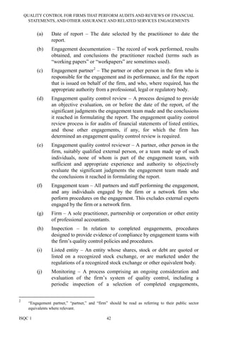 QUALITY CONTROL FOR FIRMS THAT PERFORM AUDITS AND REVIEWS OF FINANCIAL
STATEMENTS, AND OTHER ASSURANCE AND RELATED SERVICES ENGAGEMENTS
ISQC 1 42
(a) Date of report – The date selected by the practitioner to date the
report.
(b) Engagement documentation – The record of work performed, results
obtained, and conclusions the practitioner reached (terms such as
“working papers” or “workpapers” are sometimes used).
(c) Engagement partner2
– The partner or other person in the firm who is
responsible for the engagement and its performance, and for the report
that is issued on behalf of the firm, and who, where required, has the
appropriate authority from a professional, legal or regulatory body.
(d) Engagement quality control review – A process designed to provide
an objective evaluation, on or before the date of the report, of the
significant judgments the engagement team made and the conclusions
it reached in formulating the report. The engagement quality control
review process is for audits of financial statements of listed entities,
and those other engagements, if any, for which the firm has
determined an engagement quality control review is required.
(e) Engagement quality control reviewer – A partner, other person in the
firm, suitably qualified external person, or a team made up of such
individuals, none of whom is part of the engagement team, with
sufficient and appropriate experience and authority to objectively
evaluate the significant judgments the engagement team made and
the conclusions it reached in formulating the report.
(f) Engagement team – All partners and staff performing the engagement,
and any individuals engaged by the firm or a network firm who
perform procedures on the engagement. This excludes external experts
engaged by the firm or a network firm.
(g) Firm – A sole practitioner, partnership or corporation or other entity
of professional accountants.
(h) Inspection – In relation to completed engagements, procedures
designed to provide evidence of compliance by engagement teams with
the firm’s quality control policies and procedures.
(i) Listed entity – An entity whose shares, stock or debt are quoted or
listed on a recognized stock exchange, or are marketed under the
regulations of a recognized stock exchange or other equivalent body.
(j) Monitoring – A process comprising an ongoing consideration and
evaluation of the firm’s system of quality control, including a
periodic inspection of a selection of completed engagements,
2
“Engagement partner,” “partner,” and “firm” should be read as referring to their public sector
equivalents where relevant.
 