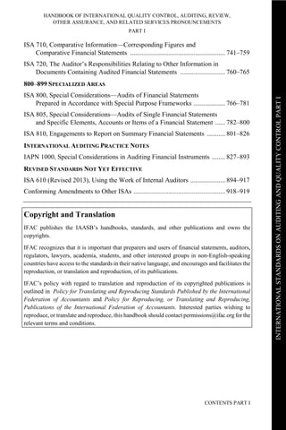 HANDBOOK OF INTERNATIONAL QUALITY CONTROL, AUDITING, REVIEW,
OTHER ASSURANCE, AND RELATED SERVICES PRONOUNCEMENTS
PART I
CONTENTS PART I
INTERNATIONALSTANDARDSONAUDITINGANDQUALITYCONTROLPARTI
ISA 710, Comparative Information—Corresponding Figures and
Comparative Financial Statements ......................................................... 741–759
ISA 720, The Auditor’s Responsibilities Relating to Other Information in
Documents Containing Audited Financial Statements ........................... 760–765
800–899 SPECIALIZED AREAS
ISA 800, Special Considerations—Audits of Financial Statements
Prepared in Accordance with Special Purpose Frameworks ................... 766–781
ISA 805, Special Considerations—Audits of Single Financial Statements
and Specific Elements, Accounts or Items of a Financial Statement ...... 782–800
ISA 810, Engagements to Report on Summary Financial Statements ........... 801–826
INTERNATIONAL AUDITING PRACTICE NOTES
IAPN 1000, Special Considerations in Auditing Financial Instruments ........ 827–893
REVISED STANDARDS NOT YET EFFECTIVE
ISA 610 (Revised 2013), Using the Work of Internal Auditors ..................... 894–917
Conforming Amendments to Other ISAs ....................................................... 918–919
Copyright and Translation
IFAC publishes the IAASB’s handbooks, standards, and other publications and owns the
copyrights.
IFAC recognizes that it is important that preparers and users of financial statements, auditors,
regulators, lawyers, academia, students, and other interested groups in non-English-speaking
countries have access to the standards in their native language, and encourages and facilitates the
reproduction, or translation and reproduction, of its publications.
IFAC’s policy with regard to translation and reproduction of its copyrighted publications is
outlined in Policy for Translating and Reproducing Standards Published by the International
Federation of Accountants and Policy for Reproducing, or Translating and Reproducing,
Publications of the International Federation of Accountants. Interested parties wishing to
reproduce, or translate and reproduce, this handbook should contact permissions@ifac.org for the
relevant terms and conditions.
 