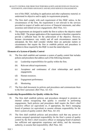QUALITY CONTROL FOR FIRMS THAT PERFORM AUDITS AND REVIEWS OF FINANCIAL
STATEMENTS, AND OTHER ASSURANCE AND RELATED SERVICES ENGAGEMENTS
ISQC 1 44
text of this ISQC, including its application and other explanatory material, to
understand its objective and to apply its requirements properly.
14. The firm shall comply with each requirement of this ISQC unless, in the
circumstances of the firm, the requirement is not relevant to the services
provided in respect of audits and reviews of financial statements, and other
assurance and related services engagements. (Ref: Para. A1)
15. The requirements are designed to enable the firm to achieve the objective stated
in this ISQC. The proper application of the requirements is therefore expected to
provide a sufficient basis for the achievement of the objective. However,
because circumstances vary widely and all such circumstances cannot be
anticipated, the firm shall consider whether there are particular matters or
circumstances that require the firm to establish policies and procedures in
addition to those required by this ISQC to meet the stated objective.
Elements of a System of Quality Control
16. The firm shall establish and maintain a system of quality control that includes
policies and procedures that address each of the following elements:
(a) Leadership responsibilities for quality within the firm.
(b) Relevant ethical requirements.
(c) Acceptance and continuance of client relationships and specific
engagements.
(d) Human resources.
(e) Engagement performance.
(f) Monitoring.
17. The firm shall document its policies and procedures and communicate them
to the firm’s personnel. (Ref: Para. A2–A3)
Leadership Responsibilities for Quality within the Firm
18. The firm shall establish policies and procedures designed to promote an
internal culture recognizing that quality is essential in performing
engagements. Such policies and procedures shall require the firm’s chief
executive officer (or equivalent) or, if appropriate, the firm’s managing
board of partners (or equivalent) to assume ultimate responsibility for the
firm’s system of quality control. (Ref: Para. A4–A5)
19. The firm shall establish policies and procedures such that any person or
persons assigned operational responsibility for the firm’s system of quality
control by the firm’s chief executive officer or managing board of partners
has sufficient and appropriate experience and ability, and the necessary
authority, to assume that responsibility. (Ref: Para. A6)
 