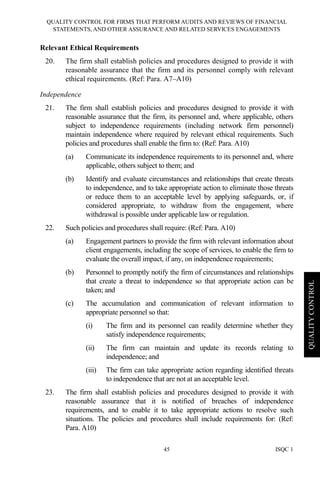 QUALITY CONTROL FOR FIRMS THAT PERFORM AUDITS AND REVIEWS OF FINANCIAL
STATEMENTS, AND OTHER ASSURANCE AND RELATED SERVICES ENGAGEMENTS
ISQC 145
QUALITYCONTROL
Relevant Ethical Requirements
20. The firm shall establish policies and procedures designed to provide it with
reasonable assurance that the firm and its personnel comply with relevant
ethical requirements. (Ref: Para. A7–A10)
Independence
21. The firm shall establish policies and procedures designed to provide it with
reasonable assurance that the firm, its personnel and, where applicable, others
subject to independence requirements (including network firm personnel)
maintain independence where required by relevant ethical requirements. Such
policies and procedures shall enable the firm to: (Ref: Para. A10)
(a) Communicate its independence requirements to its personnel and, where
applicable, others subject to them; and
(b) Identify and evaluate circumstances and relationships that create threats
to independence, and to take appropriate action to eliminate those threats
or reduce them to an acceptable level by applying safeguards, or, if
considered appropriate, to withdraw from the engagement, where
withdrawal is possible under applicable law or regulation.
22. Such policies and procedures shall require: (Ref: Para. A10)
(a) Engagement partners to provide the firm with relevant information about
client engagements, including the scope of services, to enable the firm to
evaluate the overall impact, if any, on independence requirements;
(b) Personnel to promptly notify the firm of circumstances and relationships
that create a threat to independence so that appropriate action can be
taken; and
(c) The accumulation and communication of relevant information to
appropriate personnel so that:
(i) The firm and its personnel can readily determine whether they
satisfy independence requirements;
(ii) The firm can maintain and update its records relating to
independence; and
(iii) The firm can take appropriate action regarding identified threats
to independence that are not at an acceptable level.
23. The firm shall establish policies and procedures designed to provide it with
reasonable assurance that it is notified of breaches of independence
requirements, and to enable it to take appropriate actions to resolve such
situations. The policies and procedures shall include requirements for: (Ref:
Para. A10)
 