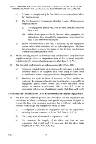 QUALITY CONTROL FOR FIRMS THAT PERFORM AUDITS AND REVIEWS OF FINANCIAL
STATEMENTS, AND OTHER ASSURANCE AND RELATED SERVICES ENGAGEMENTS
ISQC 1 46
(a) Personnel to promptly notify the firm of independence breaches of which
they become aware;
(b) The firm to promptly communicate identified breaches of these policies
and procedures to:
(i) The engagement partner who, with the firm, needs to address the
breach; and
(ii) Other relevant personnel in the firm and, where appropriate, the
network, and those subject to the independence requirements who
need to take appropriate action; and
(c) Prompt communication to the firm, if necessary, by the engagement
partner and the other individuals referred to in subparagraph 23(b)(ii) of
the actions taken to resolve the matter, so that the firm can determine
whether it should take further action.
24. At least annually, the firm shall obtain written confirmation of compliance with
its policies and procedures on independence from all firm personnel required to
be independent by relevant ethical requirements. (Ref: Para. A10–A11)
25. The firm shall establish policies and procedures: (Ref: Para. A10)
(a) Setting out criteria for determining the need for safeguards to reduce the
familiarity threat to an acceptable level when using the same senior
personnel on an assurance engagement over a long period of time; and
(b) Requiring, for audits of financial statements of listed entities, the
rotation of the engagement partner and the individuals responsible for
engagement quality control review, and, where applicable, others
subject to rotation requirements, after a specified period in
compliance with relevant ethical requirements. (Ref: Para. A12–A17)
Acceptance and Continuance of Client Relationships and Specific Engagements
26. The firm shall establish policies and procedures for the acceptance and
continuance of client relationships and specific engagements, designed to
provide the firm with reasonable assurance that it will only undertake or
continue relationships and engagements where the firm:
(a) Is competent to perform the engagement and has the capabilities,
including time and resources, to do so; (Ref: Para. A18, A23)
(b) Can comply with relevant ethical requirements; and
(c) Has considered the integrity of the client, and does not have
information that would lead it to conclude that the client lacks
integrity. (Ref: Para. A19–A20, A23)
 