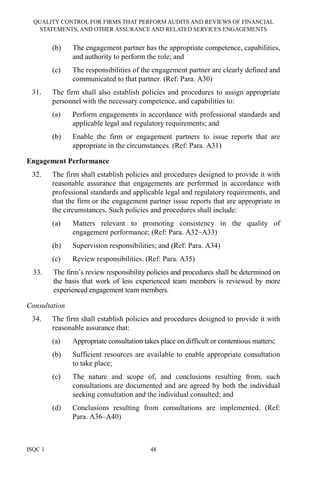 QUALITY CONTROL FOR FIRMS THAT PERFORM AUDITS AND REVIEWS OF FINANCIAL
STATEMENTS, AND OTHER ASSURANCE AND RELATED SERVICES ENGAGEMENTS
ISQC 1 48
(b) The engagement partner has the appropriate competence, capabilities,
and authority to perform the role; and
(c) The responsibilities of the engagement partner are clearly defined and
communicated to that partner. (Ref: Para. A30)
31. The firm shall also establish policies and procedures to assign appropriate
personnel with the necessary competence, and capabilities to:
(a) Perform engagements in accordance with professional standards and
applicable legal and regulatory requirements; and
(b) Enable the firm or engagement partners to issue reports that are
appropriate in the circumstances. (Ref: Para. A31)
Engagement Performance
32. The firm shall establish policies and procedures designed to provide it with
reasonable assurance that engagements are performed in accordance with
professional standards and applicable legal and regulatory requirements, and
that the firm or the engagement partner issue reports that are appropriate in
the circumstances. Such policies and procedures shall include:
(a) Matters relevant to promoting consistency in the quality of
engagement performance; (Ref: Para. A32–A33)
(b) Supervision responsibilities; and (Ref: Para. A34)
(c) Review responsibilities. (Ref: Para. A35)
33. The firm’s review responsibility policies and procedures shall be determined on
the basis that work of less experienced team members is reviewed by more
experienced engagement team members.
Consultation
34. The firm shall establish policies and procedures designed to provide it with
reasonable assurance that:
(a) Appropriate consultation takes place on difficult or contentious matters;
(b) Sufficient resources are available to enable appropriate consultation
to take place;
(c) The nature and scope of, and conclusions resulting from, such
consultations are documented and are agreed by both the individual
seeking consultation and the individual consulted; and
(d) Conclusions resulting from consultations are implemented. (Ref:
Para. A36–A40)
 