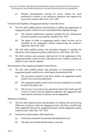 QUALITY CONTROL FOR FIRMS THAT PERFORM AUDITS AND REVIEWS OF FINANCIAL
STATEMENTS, AND OTHER ASSURANCE AND RELATED SERVICES ENGAGEMENTS
ISQC 1 50
(c) Whether documentation selected for review reflects the work
performed in relation to the significant judgments and supports the
conclusions reached. (Ref: Para. A45–A46)
Criteria for the Eligibility of Engagement Quality Control Reviewers
39. The firm shall establish policies and procedures to address the appointment of
engagement quality control reviewers and establish their eligibility through:
(a) The technical qualifications required to perform the role, including the
necessary experience and authority; and (Ref: Para. A47)
(b) The degree to which an engagement quality control reviewer can be
consulted on the engagement without compromising the reviewer’s
objectivity. (Ref: Para. A48)
40. The firm shall establish policies and procedures designed to maintain the
objectivity of the engagement quality control reviewer. (Ref: Para. A49–A51)
41. The firm’s policies and procedures shall provide for the replacement of the
engagement quality control reviewer where the reviewer’s ability to perform an
objective review may be impaired.
Documentation of the Engagement Quality Control Review
42. The firm shall establish policies and procedures on documentation of the
engagement quality control review which require documentation that:
(a) The procedures required by the firm’s policies on engagement quality
control review have been performed;
(b) The engagement quality control review has been completed on or before
the date of the report; and
(c) The reviewer is not aware of any unresolved matters that would cause the
reviewer to believe that the significant judgments the engagement team
made and the conclusions it reached were not appropriate.
Differences of Opinion
43. The firm shall establish policies and procedures for dealing with and resolving
differences of opinion within the engagement team, with those consulted and,
where applicable, between the engagement partner and the engagement quality
control reviewer. (Ref: Para. A52–A53)
44. Such policies and procedures shall require that:
(a) Conclusions reached be documented and implemented; and
(b) The report not be dated until the matter is resolved.
 