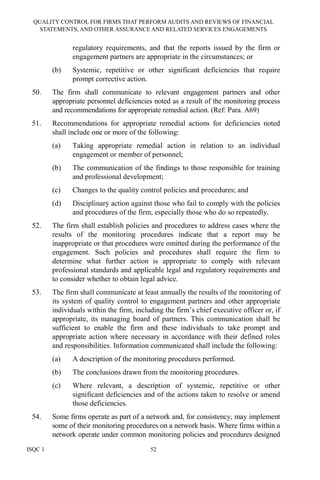 QUALITY CONTROL FOR FIRMS THAT PERFORM AUDITS AND REVIEWS OF FINANCIAL
STATEMENTS, AND OTHER ASSURANCE AND RELATED SERVICES ENGAGEMENTS
ISQC 1 52
regulatory requirements, and that the reports issued by the firm or
engagement partners are appropriate in the circumstances; or
(b) Systemic, repetitive or other significant deficiencies that require
prompt corrective action.
50. The firm shall communicate to relevant engagement partners and other
appropriate personnel deficiencies noted as a result of the monitoring process
and recommendations for appropriate remedial action. (Ref: Para. A69)
51. Recommendations for appropriate remedial actions for deficiencies noted
shall include one or more of the following:
(a) Taking appropriate remedial action in relation to an individual
engagement or member of personnel;
(b) The communication of the findings to those responsible for training
and professional development;
(c) Changes to the quality control policies and procedures; and
(d) Disciplinary action against those who fail to comply with the policies
and procedures of the firm, especially those who do so repeatedly.
52. The firm shall establish policies and procedures to address cases where the
results of the monitoring procedures indicate that a report may be
inappropriate or that procedures were omitted during the performance of the
engagement. Such policies and procedures shall require the firm to
determine what further action is appropriate to comply with relevant
professional standards and applicable legal and regulatory requirements and
to consider whether to obtain legal advice.
53. The firm shall communicate at least annually the results of the monitoring of
its system of quality control to engagement partners and other appropriate
individuals within the firm, including the firm’s chief executive officer or, if
appropriate, its managing board of partners. This communication shall be
sufficient to enable the firm and these individuals to take prompt and
appropriate action where necessary in accordance with their defined roles
and responsibilities. Information communicated shall include the following:
(a) A description of the monitoring procedures performed.
(b) The conclusions drawn from the monitoring procedures.
(c) Where relevant, a description of systemic, repetitive or other
significant deficiencies and of the actions taken to resolve or amend
those deficiencies.
54. Some firms operate as part of a network and, for consistency, may implement
some of their monitoring procedures on a network basis. Where firms within a
network operate under common monitoring policies and procedures designed
 