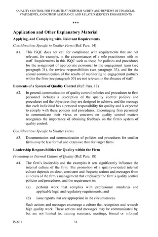 QUALITY CONTROL FOR FIRMS THAT PERFORM AUDITS AND REVIEWS OF FINANCIAL
STATEMENTS, AND OTHER ASSURANCE AND RELATED SERVICES ENGAGEMENTS
ISQC 1 54
***
Application and Other Explanatory Material
Applying, and Complying with, Relevant Requirements
Considerations Specific to Smaller Firms (Ref: Para. 14)
A1. This ISQC does not call for compliance with requirements that are not
relevant, for example, in the circumstances of a sole practitioner with no
staff. Requirements in this ISQC such as those for policies and procedures
for the assignment of appropriate personnel to the engagement team (see
paragraph 31), for review responsibilities (see paragraph 33), and for the
annual communication of the results of monitoring to engagement partners
within the firm (see paragraph 53) are not relevant in the absence of staff.
Elements of a System of Quality Control (Ref: Para. 17)
A2. In general, communication of quality control policies and procedures to firm
personnel includes a description of the quality control policies and
procedures and the objectives they are designed to achieve, and the message
that each individual has a personal responsibility for quality and is expected
to comply with these policies and procedures. Encouraging firm personnel
to communicate their views or concerns on quality control matters
recognizes the importance of obtaining feedback on the firm’s system of
quality control.
Considerations Specific to Smaller Firms
A3. Documentation and communication of policies and procedures for smaller
firms may be less formal and extensive than for larger firms.
Leadership Responsibilities for Quality within the Firm
Promoting an Internal Culture of Quality (Ref: Para. 18)
A4. The firm’s leadership and the examples it sets significantly influence the
internal culture of the firm. The promotion of a quality-oriented internal
culture depends on clear, consistent and frequent actions and messages from
all levels of the firm’s management that emphasize the firm’s quality control
policies and procedures, and the requirement to:
(a) perform work that complies with professional standards and
applicable legal and regulatory requirements; and
(b) issue reports that are appropriate in the circumstances.
Such actions and messages encourage a culture that recognizes and rewards
high quality work. These actions and messages may be communicated by,
but are not limited to, training seminars, meetings, formal or informal
 