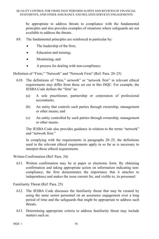 QUALITY CONTROL FOR FIRMS THAT PERFORM AUDITS AND REVIEWS OF FINANCIAL
STATEMENTS, AND OTHER ASSURANCE AND RELATED SERVICES ENGAGEMENTS
ISQC 1 56
be appropriate to address threats to compliance with the fundamental
principles and also provides examples of situations where safeguards are not
available to address the threats.
A9. The fundamental principles are reinforced in particular by:
• The leadership of the firm;
• Education and training;
• Monitoring; and
• A process for dealing with non-compliance.
Definition of “Firm,” “Network” and “Network Firm” (Ref: Para. 20–25)
A10. The definitions of “firm,” network” or “network firm” in relevant ethical
requirements may differ from those set out in this ISQC. For example, the
IESBA Code defines the “firm” as:
(a) A sole practitioner, partnership or corporation of professional
accountants;
(b) An entity that controls such parties through ownership, management
or other means; and
(c) An entity controlled by such parties through ownership, management
or other means.
The IESBA Code also provides guidance in relation to the terms “network”
and “network firm.”
In complying with the requirements in paragraphs 20–25, the definitions
used in the relevant ethical requirements apply in so far as is necessary to
interpret those ethical requirements.
Written Confirmation (Ref: Para. 24)
A11. Written confirmation may be in paper or electronic form. By obtaining
confirmation and taking appropriate action on information indicating non-
compliance, the firm demonstrates the importance that it attaches to
independence and makes the issue current for, and visible to, its personnel.
Familiarity Threat (Ref: Para. 25)
A12. The IESBA Code discusses the familiarity threat that may be created by
using the same senior personnel on an assurance engagement over a long
period of time and the safeguards that might be appropriate to address such
threats.
A13. Determining appropriate criteria to address familiarity threat may include
matters such as:
 