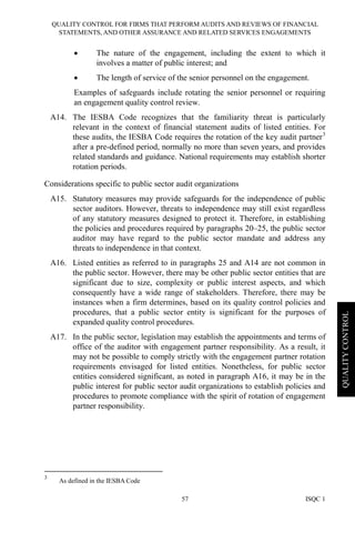 QUALITY CONTROL FOR FIRMS THAT PERFORM AUDITS AND REVIEWS OF FINANCIAL
STATEMENTS, AND OTHER ASSURANCE AND RELATED SERVICES ENGAGEMENTS
ISQC 157
QUALITYCONTROL
• The nature of the engagement, including the extent to which it
involves a matter of public interest; and
• The length of service of the senior personnel on the engagement.
Examples of safeguards include rotating the senior personnel or requiring
an engagement quality control review.
A14. The IESBA Code recognizes that the familiarity threat is particularly
relevant in the context of financial statement audits of listed entities. For
these audits, the IESBA Code requires the rotation of the key audit partner3
after a pre-defined period, normally no more than seven years, and provides
related standards and guidance. National requirements may establish shorter
rotation periods.
Considerations specific to public sector audit organizations
A15. Statutory measures may provide safeguards for the independence of public
sector auditors. However, threats to independence may still exist regardless
of any statutory measures designed to protect it. Therefore, in establishing
the policies and procedures required by paragraphs 20–25, the public sector
auditor may have regard to the public sector mandate and address any
threats to independence in that context.
A16. Listed entities as referred to in paragraphs 25 and A14 are not common in
the public sector. However, there may be other public sector entities that are
significant due to size, complexity or public interest aspects, and which
consequently have a wide range of stakeholders. Therefore, there may be
instances when a firm determines, based on its quality control policies and
procedures, that a public sector entity is significant for the purposes of
expanded quality control procedures.
A17. In the public sector, legislation may establish the appointments and terms of
office of the auditor with engagement partner responsibility. As a result, it
may not be possible to comply strictly with the engagement partner rotation
requirements envisaged for listed entities. Nonetheless, for public sector
entities considered significant, as noted in paragraph A16, it may be in the
public interest for public sector audit organizations to establish policies and
procedures to promote compliance with the spirit of rotation of engagement
partner responsibility.
3
As defined in the IESBA Code
 