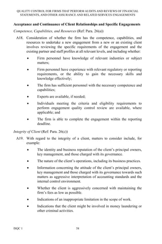 QUALITY CONTROL FOR FIRMS THAT PERFORM AUDITS AND REVIEWS OF FINANCIAL
STATEMENTS, AND OTHER ASSURANCE AND RELATED SERVICES ENGAGEMENTS
ISQC 1 58
Acceptance and Continuance of Client Relationships and Specific Engagements
Competence, Capabilities, and Resources (Ref: Para. 26(a))
A18. Consideration of whether the firm has the competence, capabilities, and
resources to undertake a new engagement from a new or an existing client
involves reviewing the specific requirements of the engagement and the
existing partner and staff profiles at all relevant levels, and including whether:
• Firm personnel have knowledge of relevant industries or subject
matters;
• Firm personnel have experience with relevant regulatory or reporting
requirements, or the ability to gain the necessary skills and
knowledge effectively;
• The firm has sufficient personnel with the necessary competence and
capabilities;
• Experts are available, if needed;
• Individuals meeting the criteria and eligibility requirements to
perform engagement quality control review are available, where
applicable; and
• The firm is able to complete the engagement within the reporting
deadline.
Integrity of Client (Ref: Para. 26(c))
A19. With regard to the integrity of a client, matters to consider include, for
example:
• The identity and business reputation of the client’s principal owners,
key management, and those charged with its governance.
• The nature of the client’s operations, including its business practices.
• Information concerning the attitude of the client’s principal owners,
key management and those charged with its governance towards such
matters as aggressive interpretation of accounting standards and the
internal control environment.
• Whether the client is aggressively concerned with maintaining the
firm’s fees as low as possible.
• Indications of an inappropriate limitation in the scope of work.
• Indications that the client might be involved in money laundering or
other criminal activities.
 