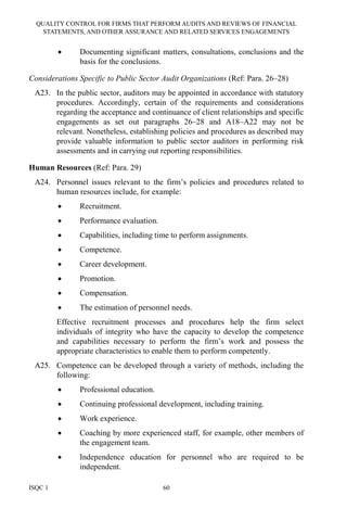 QUALITY CONTROL FOR FIRMS THAT PERFORM AUDITS AND REVIEWS OF FINANCIAL
STATEMENTS, AND OTHER ASSURANCE AND RELATED SERVICES ENGAGEMENTS
ISQC 1 60
• Documenting significant matters, consultations, conclusions and the
basis for the conclusions.
Considerations Specific to Public Sector Audit Organizations (Ref: Para. 26–28)
A23. In the public sector, auditors may be appointed in accordance with statutory
procedures. Accordingly, certain of the requirements and considerations
regarding the acceptance and continuance of client relationships and specific
engagements as set out paragraphs 26–28 and A18–A22 may not be
relevant. Nonetheless, establishing policies and procedures as described may
provide valuable information to public sector auditors in performing risk
assessments and in carrying out reporting responsibilities.
Human Resources (Ref: Para. 29)
A24. Personnel issues relevant to the firm’s policies and procedures related to
human resources include, for example:
• Recruitment.
• Performance evaluation.
• Capabilities, including time to perform assignments.
• Competence.
• Career development.
• Promotion.
• Compensation.
• The estimation of personnel needs.
Effective recruitment processes and procedures help the firm select
individuals of integrity who have the capacity to develop the competence
and capabilities necessary to perform the firm’s work and possess the
appropriate characteristics to enable them to perform competently.
A25. Competence can be developed through a variety of methods, including the
following:
• Professional education.
• Continuing professional development, including training.
• Work experience.
• Coaching by more experienced staff, for example, other members of
the engagement team.
• Independence education for personnel who are required to be
independent.
 