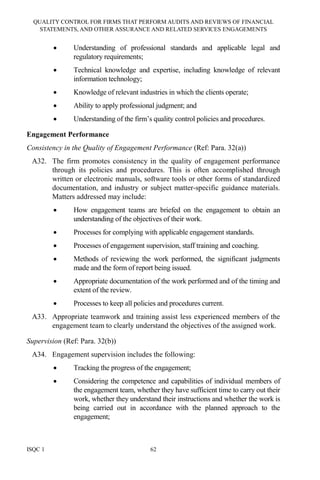 QUALITY CONTROL FOR FIRMS THAT PERFORM AUDITS AND REVIEWS OF FINANCIAL
STATEMENTS, AND OTHER ASSURANCE AND RELATED SERVICES ENGAGEMENTS
ISQC 1 62
• Understanding of professional standards and applicable legal and
regulatory requirements;
• Technical knowledge and expertise, including knowledge of relevant
information technology;
• Knowledge of relevant industries in which the clients operate;
• Ability to apply professional judgment; and
• Understanding of the firm’s quality control policies and procedures.
Engagement Performance
Consistency in the Quality of Engagement Performance (Ref: Para. 32(a))
A32. The firm promotes consistency in the quality of engagement performance
through its policies and procedures. This is often accomplished through
written or electronic manuals, software tools or other forms of standardized
documentation, and industry or subject matter-specific guidance materials.
Matters addressed may include:
• How engagement teams are briefed on the engagement to obtain an
understanding of the objectives of their work.
• Processes for complying with applicable engagement standards.
• Processes of engagement supervision, staff training and coaching.
• Methods of reviewing the work performed, the significant judgments
made and the form of report being issued.
• Appropriate documentation of the work performed and of the timing and
extent of the review.
• Processes to keep all policies and procedures current.
A33. Appropriate teamwork and training assist less experienced members of the
engagement team to clearly understand the objectives of the assigned work.
Supervision (Ref: Para. 32(b))
A34. Engagement supervision includes the following:
• Tracking the progress of the engagement;
• Considering the competence and capabilities of individual members of
the engagement team, whether they have sufficient time to carry out their
work, whether they understand their instructions and whether the work is
being carried out in accordance with the planned approach to the
engagement;
 
