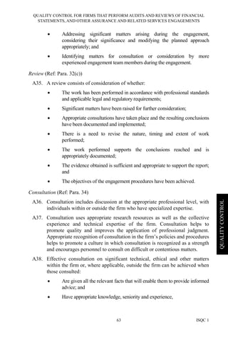 QUALITY CONTROL FOR FIRMS THAT PERFORM AUDITS AND REVIEWS OF FINANCIAL
STATEMENTS, AND OTHER ASSURANCE AND RELATED SERVICES ENGAGEMENTS
ISQC 163
QUALITYCONTROL
• Addressing significant matters arising during the engagement,
considering their significance and modifying the planned approach
appropriately; and
• Identifying matters for consultation or consideration by more
experienced engagement team members during the engagement.
Review (Ref: Para. 32(c))
A35. A review consists of consideration of whether:
• The work has been performed in accordance with professional standards
and applicable legal and regulatory requirements;
• Significant matters have been raised for further consideration;
• Appropriate consultations have taken place and the resulting conclusions
have been documented and implemented;
• There is a need to revise the nature, timing and extent of work
performed;
• The work performed supports the conclusions reached and is
appropriately documented;
• The evidence obtained is sufficient and appropriate to support the report;
and
• The objectives of the engagement procedures have been achieved.
Consultation (Ref: Para. 34)
A36. Consultation includes discussion at the appropriate professional level, with
individuals within or outside the firm who have specialized expertise.
A37. Consultation uses appropriate research resources as well as the collective
experience and technical expertise of the firm. Consultation helps to
promote quality and improves the application of professional judgment.
Appropriate recognition of consultation in the firm’s policies and procedures
helps to promote a culture in which consultation is recognized as a strength
and encourages personnel to consult on difficult or contentious matters.
A38. Effective consultation on significant technical, ethical and other matters
within the firm or, where applicable, outside the firm can be achieved when
those consulted:
• Are given all the relevant facts that will enable them to provide informed
advice; and
• Have appropriate knowledge, seniority and experience,
 