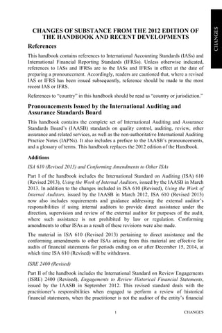 CHANGES1
CHANGES
CHANGES OF SUBSTANCE FROM THE 2012 EDITION OF
THE HANDBOOK AND RECENT DEVELOPMENTS
References
This handbook contains references to International Accounting Standards (IASs) and
International Financial Reporting Standards (IFRSs). Unless otherwise indicated,
references to IASs and IFRSs are to the IASs and IFRSs in effect at the date of
preparing a pronouncement. Accordingly, readers are cautioned that, where a revised
IAS or IFRS has been issued subsequently, reference should be made to the most
recent IAS or IFRS.
References to “country” in this handbook should be read as “country or jurisdiction.”
Pronouncements Issued by the International Auditing and
Assurance Standards Board
This handbook contains the complete set of International Auditing and Assurance
Standards Board’s (IAASB) standards on quality control, auditing, review, other
assurance and related services, as well as the non-authoritative International Auditing
Practice Notes (IAPNs). It also includes a preface to the IAASB’s pronouncements,
and a glossary of terms. This handbook replaces the 2012 edition of the Handbook.
Additions
ISA 610 (Revised 2013) and Conforming Amendments to Other ISAs
Part I of the handbook includes the International Standard on Auditing (ISA) 610
(Revised 2013), Using the Work of Internal Auditors, issued by the IAASB in March
2013. In addition to the changes included in ISA 610 (Revised), Using the Work of
Internal Auditors, issued by the IAASB in March 2012, ISA 610 (Revised 2013)
now also includes requirements and guidance addressing the external auditor’s
responsibilities if using internal auditors to provide direct assistance under the
direction, supervision and review of the external auditor for purposes of the audit,
where such assistance is not prohibited by law or regulation. Conforming
amendments to other ISAs as a result of these revisions were also made.
The material in ISA 610 (Revised 2013) pertaining to direct assistance and the
conforming amendments to other ISAs arising from this material are effective for
audits of financial statements for periods ending on or after December 15, 2014, at
which time ISA 610 (Revised) will be withdrawn.
ISRE 2400 (Revised)
Part II of the handbook includes the International Standard on Review Engagements
(ISRE) 2400 (Revised), Engagements to Review Historical Financial Statements,
issued by the IAASB in September 2012. This revised standard deals with the
practitioner’s responsibilities when engaged to perform a review of historical
financial statements, when the practitioner is not the auditor of the entity’s financial
 