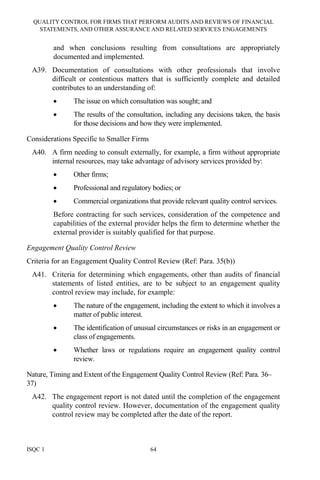 QUALITY CONTROL FOR FIRMS THAT PERFORM AUDITS AND REVIEWS OF FINANCIAL
STATEMENTS, AND OTHER ASSURANCE AND RELATED SERVICES ENGAGEMENTS
ISQC 1 64
and when conclusions resulting from consultations are appropriately
documented and implemented.
A39. Documentation of consultations with other professionals that involve
difficult or contentious matters that is sufficiently complete and detailed
contributes to an understanding of:
• The issue on which consultation was sought; and
• The results of the consultation, including any decisions taken, the basis
for those decisions and how they were implemented.
Considerations Specific to Smaller Firms
A40. A firm needing to consult externally, for example, a firm without appropriate
internal resources, may take advantage of advisory services provided by:
• Other firms;
• Professional and regulatory bodies; or
• Commercial organizations that provide relevant quality control services.
Before contracting for such services, consideration of the competence and
capabilities of the external provider helps the firm to determine whether the
external provider is suitably qualified for that purpose.
Engagement Quality Control Review
Criteria for an Engagement Quality Control Review (Ref: Para. 35(b))
A41. Criteria for determining which engagements, other than audits of financial
statements of listed entities, are to be subject to an engagement quality
control review may include, for example:
• The nature of the engagement, including the extent to which it involves a
matter of public interest.
• The identification of unusual circumstances or risks in an engagement or
class of engagements.
• Whether laws or regulations require an engagement quality control
review.
Nature, Timing and Extent of the Engagement Quality Control Review (Ref: Para. 36–
37)
A42. The engagement report is not dated until the completion of the engagement
quality control review. However, documentation of the engagement quality
control review may be completed after the date of the report.
 